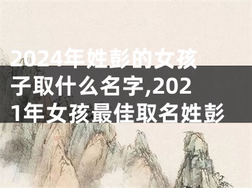 2024年姓彭的女孩子取什么名字,2021年女孩最佳取名姓彭