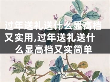 过年送礼送什么显高档又实用,过年送礼送什么显高档又实简单