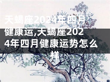 天蝎座2024年四月健康运,天蝎座2024年四月健康运势怎么样