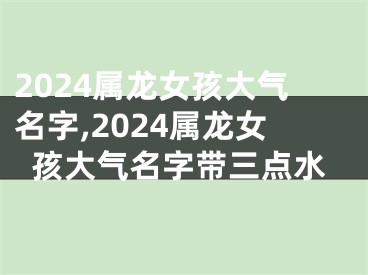 2024属龙女孩大气名字,2024属龙女孩大气名字带三点水