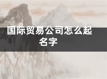  国际贸易公司怎么起名字 