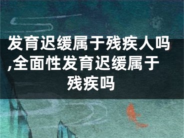 发育迟缓属于残疾人吗,全面性发育迟缓属于残疾吗