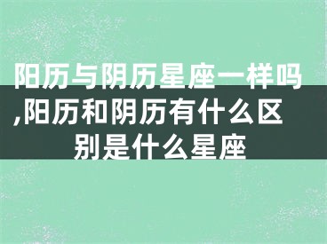 阳历与阴历星座一样吗,阳历和阴历有什么区别是什么星座