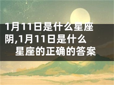 1月11日是什么星座阴,1月11日是什么星座的正确的答案