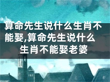 算命先生说什么生肖不能娶,算命先生说什么生肖不能娶老婆