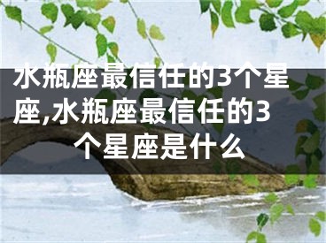 水瓶座最信任的3个星座,水瓶座最信任的3个星座是什么