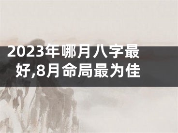 2023年哪月八字最好,8月命局最为佳