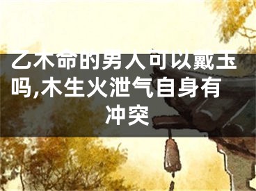 乙木命的男人可以戴玉吗,木生火泄气自身有冲突