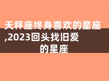 天秤座终身喜欢的星座,2023回头找旧爱的星座