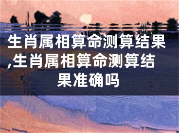 生肖属相算命测算结果,生肖属相算命测算结果准确吗