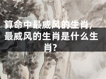 算命中最威风的生肖,最威风的生肖是什么生肖?