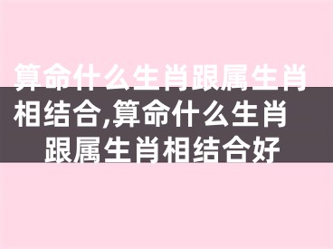 算命什么生肖跟属生肖相结合,算命什么生肖跟属生肖相结合好