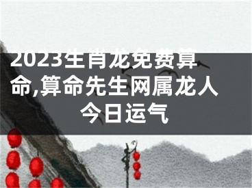 2023生肖龙免费算命,算命先生网属龙人今日运气