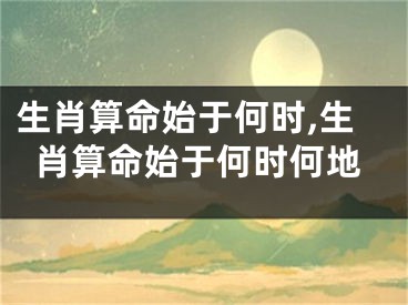 生肖算命始于何时,生肖算命始于何时何地