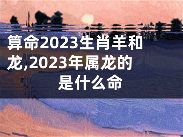 算命2023生肖羊和龙,2023年属龙的是什么命