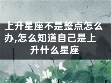 上升星座不是整点怎么办,怎么知道自己是上升什么星座