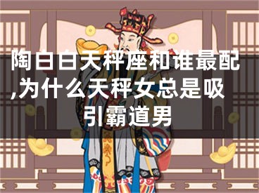 陶白白天秤座和谁最配,为什么天秤女总是吸引霸道男