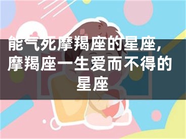 能气死摩羯座的星座,摩羯座一生爱而不得的星座