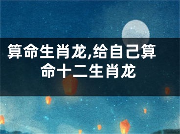 算命生肖龙,给自己算命十二生肖龙