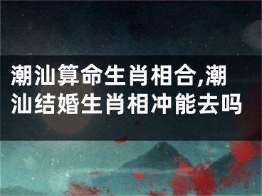 潮汕算命生肖相合,潮汕结婚生肖相冲能去吗