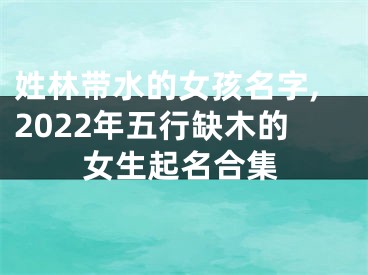 姓林带水的女孩名字,2022年五行缺木的女生起名合集