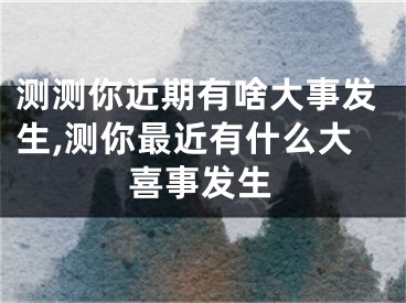 测测你近期有啥大事发生,测你最近有什么大喜事发生