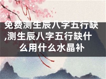 免费测生辰八字五行缺,测生辰八字五行缺什么用什么水晶补