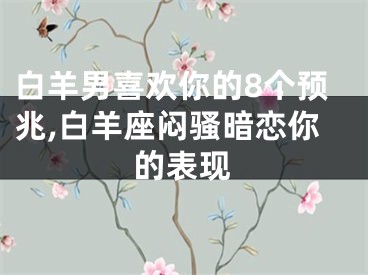 白羊男喜欢你的8个预兆,白羊座闷骚暗恋你的表现