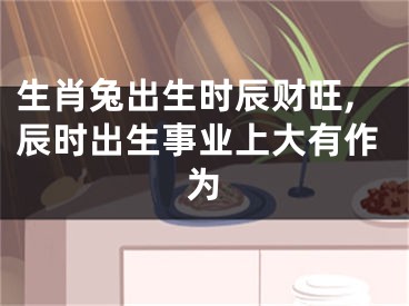 生肖兔出生时辰财旺,辰时出生事业上大有作为