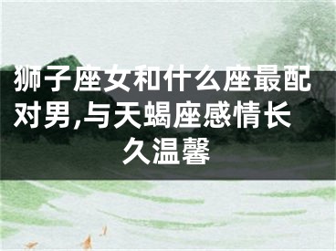 狮子座女和什么座最配对男,与天蝎座感情长久温馨