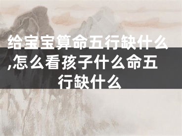 给宝宝算命五行缺什么,怎么看孩子什么命五行缺什么