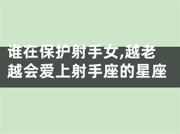 谁在保护射手女,越老越会爱上射手座的星座