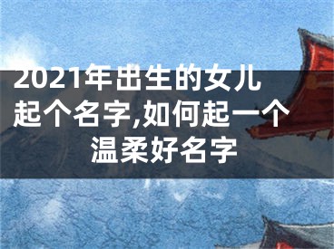 2021年出生的女儿起个名字,如何起一个温柔好名字