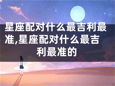 星座配对什么最吉利最准,星座配对什么最吉利最准的