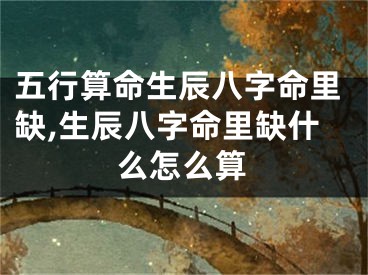 五行算命生辰八字命里缺,生辰八字命里缺什么怎么算