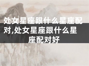 处女星座跟什么星座配对,处女星座跟什么星座配对好