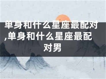 单身和什么星座最配对,单身和什么星座最配对男