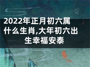 2022年正月初六属什么生肖,大年初六出生幸福安泰