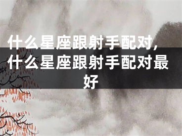 什么星座跟射手配对,什么星座跟射手配对最好