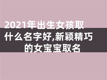 2021年出生女孩取什么名字好,新颖精巧的女宝宝取名