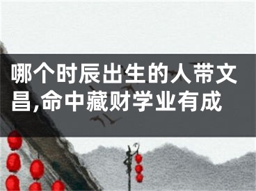 哪个时辰出生的人带文昌,命中藏财学业有成