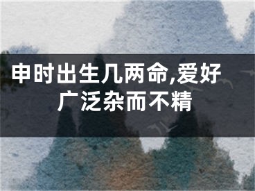 申时出生几两命,爱好广泛杂而不精