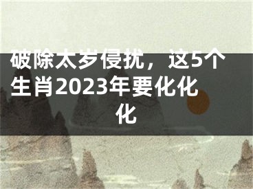 破除太岁侵扰，这5个生肖2023年要化化化