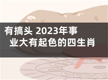 有搞头 2023年事业大有起色的四生肖