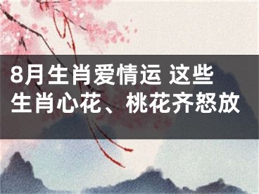 8月生肖爱情运 这些生肖心花、桃花齐怒放