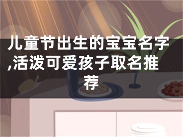 儿童节出生的宝宝名字,活泼可爱孩子取名推荐