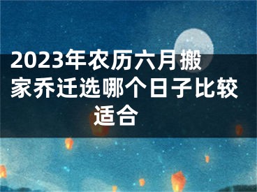 2023年农历六月搬家乔迁选哪个日子比较适合 