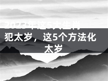 2023年这5大生肖犯太岁，这5个方法化太岁