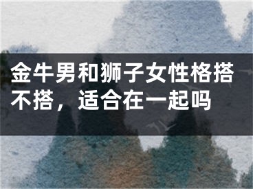 金牛男和狮子女性格搭不搭，适合在一起吗 