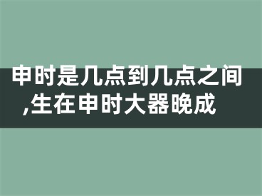 申时是几点到几点之间,生在申时大器晚成